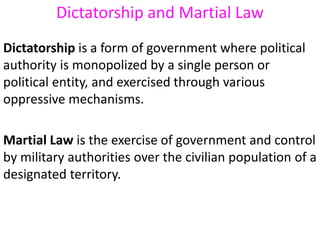 Dictatorship and Martial Law
Dictatorship is a form of government where political
authority is monopolized by a single person or
political entity, and exercised through various
oppressive mechanisms.
Martial Law is the exercise of government and control
by military authorities over the civilian population of a
designated territory.
 