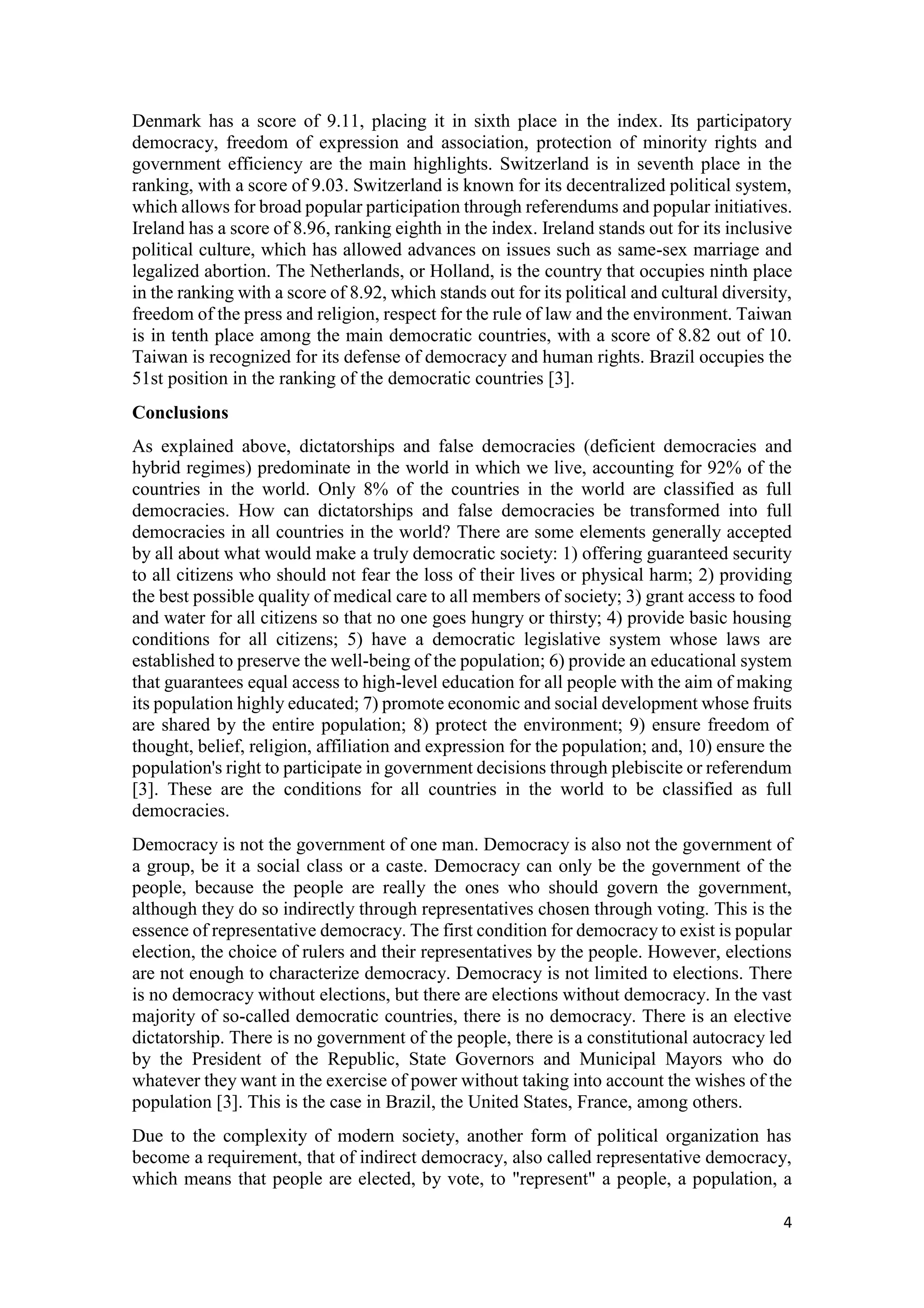 4
Denmark has a score of 9.11, placing it in sixth place in the index. Its participatory
democracy, freedom of expression and association, protection of minority rights and
government efficiency are the main highlights. Switzerland is in seventh place in the
ranking, with a score of 9.03. Switzerland is known for its decentralized political system,
which allows for broad popular participation through referendums and popular initiatives.
Ireland has a score of 8.96, ranking eighth in the index. Ireland stands out for its inclusive
political culture, which has allowed advances on issues such as same-sex marriage and
legalized abortion. The Netherlands, or Holland, is the country that occupies ninth place
in the ranking with a score of 8.92, which stands out for its political and cultural diversity,
freedom of the press and religion, respect for the rule of law and the environment. Taiwan
is in tenth place among the main democratic countries, with a score of 8.82 out of 10.
Taiwan is recognized for its defense of democracy and human rights. Brazil occupies the
51st position in the ranking of the democratic countries [3].
Conclusions
As explained above, dictatorships and false democracies (deficient democracies and
hybrid regimes) predominate in the world in which we live, accounting for 92% of the
countries in the world. Only 8% of the countries in the world are classified as full
democracies. How can dictatorships and false democracies be transformed into full
democracies in all countries in the world? There are some elements generally accepted
by all about what would make a truly democratic society: 1) offering guaranteed security
to all citizens who should not fear the loss of their lives or physical harm; 2) providing
the best possible quality of medical care to all members of society; 3) grant access to food
and water for all citizens so that no one goes hungry or thirsty; 4) provide basic housing
conditions for all citizens; 5) have a democratic legislative system whose laws are
established to preserve the well-being of the population; 6) provide an educational system
that guarantees equal access to high-level education for all people with the aim of making
its population highly educated; 7) promote economic and social development whose fruits
are shared by the entire population; 8) protect the environment; 9) ensure freedom of
thought, belief, religion, affiliation and expression for the population; and, 10) ensure the
population's right to participate in government decisions through plebiscite or referendum
[3]. These are the conditions for all countries in the world to be classified as full
democracies.
Democracy is not the government of one man. Democracy is also not the government of
a group, be it a social class or a caste. Democracy can only be the government of the
people, because the people are really the ones who should govern the government,
although they do so indirectly through representatives chosen through voting. This is the
essence of representative democracy. The first condition for democracy to exist is popular
election, the choice of rulers and their representatives by the people. However, elections
are not enough to characterize democracy. Democracy is not limited to elections. There
is no democracy without elections, but there are elections without democracy. In the vast
majority of so-called democratic countries, there is no democracy. There is an elective
dictatorship. There is no government of the people, there is a constitutional autocracy led
by the President of the Republic, State Governors and Municipal Mayors who do
whatever they want in the exercise of power without taking into account the wishes of the
population [3]. This is the case in Brazil, the United States, France, among others.
Due to the complexity of modern society, another form of political organization has
become a requirement, that of indirect democracy, also called representative democracy,
which means that people are elected, by vote, to "represent" a people, a population, a
 