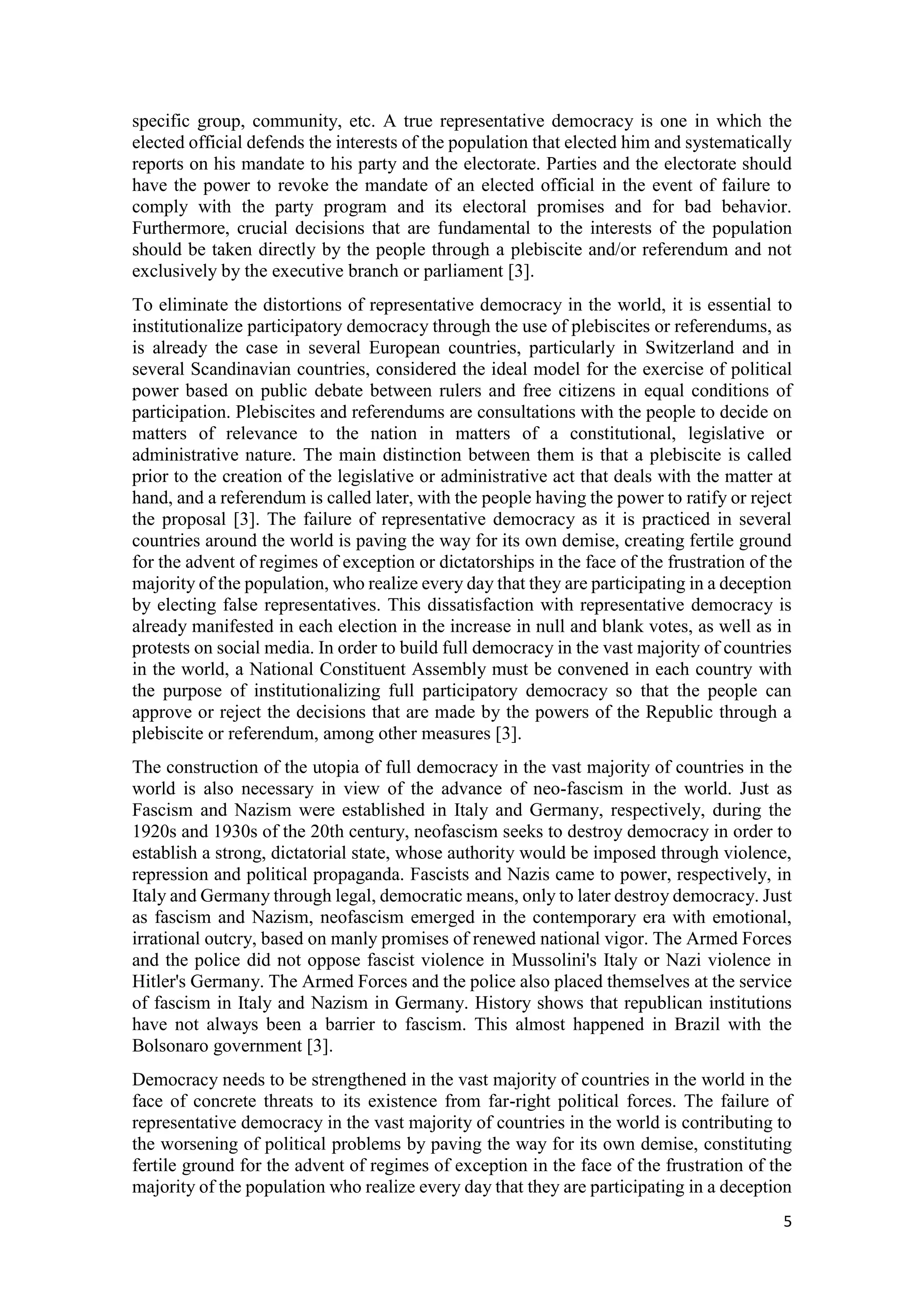 5
specific group, community, etc. A true representative democracy is one in which the
elected official defends the interests of the population that elected him and systematically
reports on his mandate to his party and the electorate. Parties and the electorate should
have the power to revoke the mandate of an elected official in the event of failure to
comply with the party program and its electoral promises and for bad behavior.
Furthermore, crucial decisions that are fundamental to the interests of the population
should be taken directly by the people through a plebiscite and/or referendum and not
exclusively by the executive branch or parliament [3].
To eliminate the distortions of representative democracy in the world, it is essential to
institutionalize participatory democracy through the use of plebiscites or referendums, as
is already the case in several European countries, particularly in Switzerland and in
several Scandinavian countries, considered the ideal model for the exercise of political
power based on public debate between rulers and free citizens in equal conditions of
participation. Plebiscites and referendums are consultations with the people to decide on
matters of relevance to the nation in matters of a constitutional, legislative or
administrative nature. The main distinction between them is that a plebiscite is called
prior to the creation of the legislative or administrative act that deals with the matter at
hand, and a referendum is called later, with the people having the power to ratify or reject
the proposal [3]. The failure of representative democracy as it is practiced in several
countries around the world is paving the way for its own demise, creating fertile ground
for the advent of regimes of exception or dictatorships in the face of the frustration of the
majority of the population, who realize every day that they are participating in a deception
by electing false representatives. This dissatisfaction with representative democracy is
already manifested in each election in the increase in null and blank votes, as well as in
protests on social media. In order to build full democracy in the vast majority of countries
in the world, a National Constituent Assembly must be convened in each country with
the purpose of institutionalizing full participatory democracy so that the people can
approve or reject the decisions that are made by the powers of the Republic through a
plebiscite or referendum, among other measures [3].
The construction of the utopia of full democracy in the vast majority of countries in the
world is also necessary in view of the advance of neo-fascism in the world. Just as
Fascism and Nazism were established in Italy and Germany, respectively, during the
1920s and 1930s of the 20th century, neofascism seeks to destroy democracy in order to
establish a strong, dictatorial state, whose authority would be imposed through violence,
repression and political propaganda. Fascists and Nazis came to power, respectively, in
Italy and Germany through legal, democratic means, only to later destroy democracy. Just
as fascism and Nazism, neofascism emerged in the contemporary era with emotional,
irrational outcry, based on manly promises of renewed national vigor. The Armed Forces
and the police did not oppose fascist violence in Mussolini's Italy or Nazi violence in
Hitler's Germany. The Armed Forces and the police also placed themselves at the service
of fascism in Italy and Nazism in Germany. History shows that republican institutions
have not always been a barrier to fascism. This almost happened in Brazil with the
Bolsonaro government [3].
Democracy needs to be strengthened in the vast majority of countries in the world in the
face of concrete threats to its existence from far-right political forces. The failure of
representative democracy in the vast majority of countries in the world is contributing to
the worsening of political problems by paving the way for its own demise, constituting
fertile ground for the advent of regimes of exception in the face of the frustration of the
majority of the population who realize every day that they are participating in a deception
 