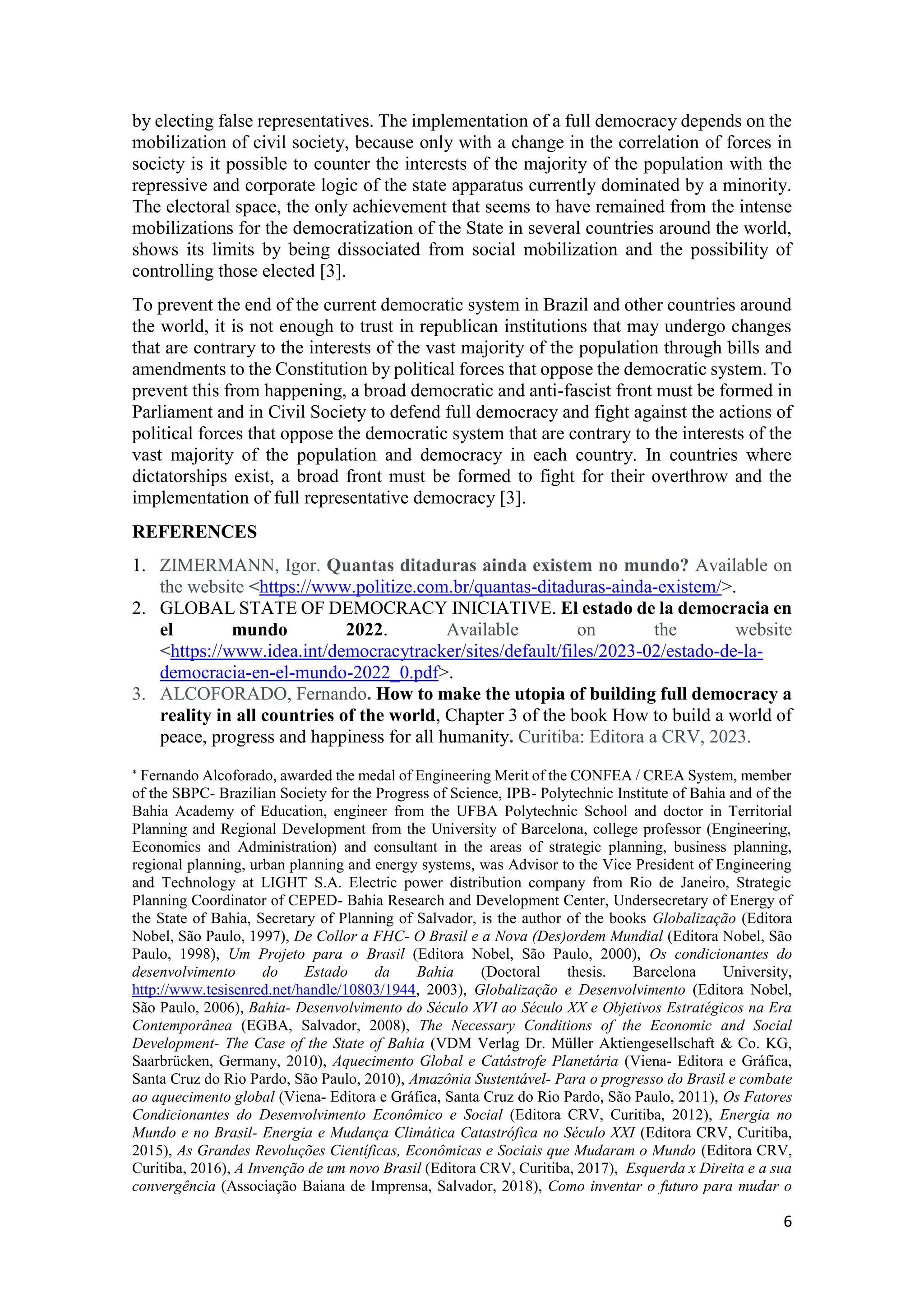 6
by electing false representatives. The implementation of a full democracy depends on the
mobilization of civil society, because only with a change in the correlation of forces in
society is it possible to counter the interests of the majority of the population with the
repressive and corporate logic of the state apparatus currently dominated by a minority.
The electoral space, the only achievement that seems to have remained from the intense
mobilizations for the democratization of the State in several countries around the world,
shows its limits by being dissociated from social mobilization and the possibility of
controlling those elected [3].
To prevent the end of the current democratic system in Brazil and other countries around
the world, it is not enough to trust in republican institutions that may undergo changes
that are contrary to the interests of the vast majority of the population through bills and
amendments to the Constitution by political forces that oppose the democratic system. To
prevent this from happening, a broad democratic and anti-fascist front must be formed in
Parliament and in Civil Society to defend full democracy and fight against the actions of
political forces that oppose the democratic system that are contrary to the interests of the
vast majority of the population and democracy in each country. In countries where
dictatorships exist, a broad front must be formed to fight for their overthrow and the
implementation of full representative democracy [3].
REFERENCES
1. ZIMERMANN, Igor. Quantas ditaduras ainda existem no mundo? Available on
the website <https://www.politize.com.br/quantas-ditaduras-ainda-existem/>.
2. GLOBAL STATE OF DEMOCRACY INICIATIVE. El estado de la democracia en
el mundo 2022. Available on the website
<https://www.idea.int/democracytracker/sites/default/files/2023-02/estado-de-la-
democracia-en-el-mundo-2022_0.pdf>.
3. ALCOFORADO, Fernando. How to make the utopia of building full democracy a
reality in all countries of the world, Chapter 3 of the book How to build a world of
peace, progress and happiness for all humanity. Curitiba: Editora a CRV, 2023.

Fernando Alcoforado, awarded the medal of Engineering Merit of the CONFEA / CREA System, member
of the SBPC- Brazilian Society for the Progress of Science, IPB- Polytechnic Institute of Bahia and of the
Bahia Academy of Education, engineer from the UFBA Polytechnic School and doctor in Territorial
Planning and Regional Development from the University of Barcelona, college professor (Engineering,
Economics and Administration) and consultant in the areas of strategic planning, business planning,
regional planning, urban planning and energy systems, was Advisor to the Vice President of Engineering
and Technology at LIGHT S.A. Electric power distribution company from Rio de Janeiro, Strategic
Planning Coordinator of CEPED- Bahia Research and Development Center, Undersecretary of Energy of
the State of Bahia, Secretary of Planning of Salvador, is the author of the books Globalização (Editora
Nobel, São Paulo, 1997), De Collor a FHC- O Brasil e a Nova (Des)ordem Mundial (Editora Nobel, São
Paulo, 1998), Um Projeto para o Brasil (Editora Nobel, São Paulo, 2000), Os condicionantes do
desenvolvimento do Estado da Bahia (Doctoral thesis. Barcelona University,
http://www.tesisenred.net/handle/10803/1944, 2003), Globalização e Desenvolvimento (Editora Nobel,
São Paulo, 2006), Bahia- Desenvolvimento do Século XVI ao Século XX e Objetivos Estratégicos na Era
Contemporânea (EGBA, Salvador, 2008), The Necessary Conditions of the Economic and Social
Development- The Case of the State of Bahia (VDM Verlag Dr. Müller Aktiengesellschaft & Co. KG,
Saarbrücken, Germany, 2010), Aquecimento Global e Catástrofe Planetária (Viena- Editora e Gráfica,
Santa Cruz do Rio Pardo, São Paulo, 2010), Amazônia Sustentável- Para o progresso do Brasil e combate
ao aquecimento global (Viena- Editora e Gráfica, Santa Cruz do Rio Pardo, São Paulo, 2011), Os Fatores
Condicionantes do Desenvolvimento Econômico e Social (Editora CRV, Curitiba, 2012), Energia no
Mundo e no Brasil- Energia e Mudança Climática Catastrófica no Século XXI (Editora CRV, Curitiba,
2015), As Grandes Revoluções Científicas, Econômicas e Sociais que Mudaram o Mundo (Editora CRV,
Curitiba, 2016), A Invenção de um novo Brasil (Editora CRV, Curitiba, 2017), Esquerda x Direita e a sua
convergência (Associação Baiana de Imprensa, Salvador, 2018), Como inventar o futuro para mudar o
 