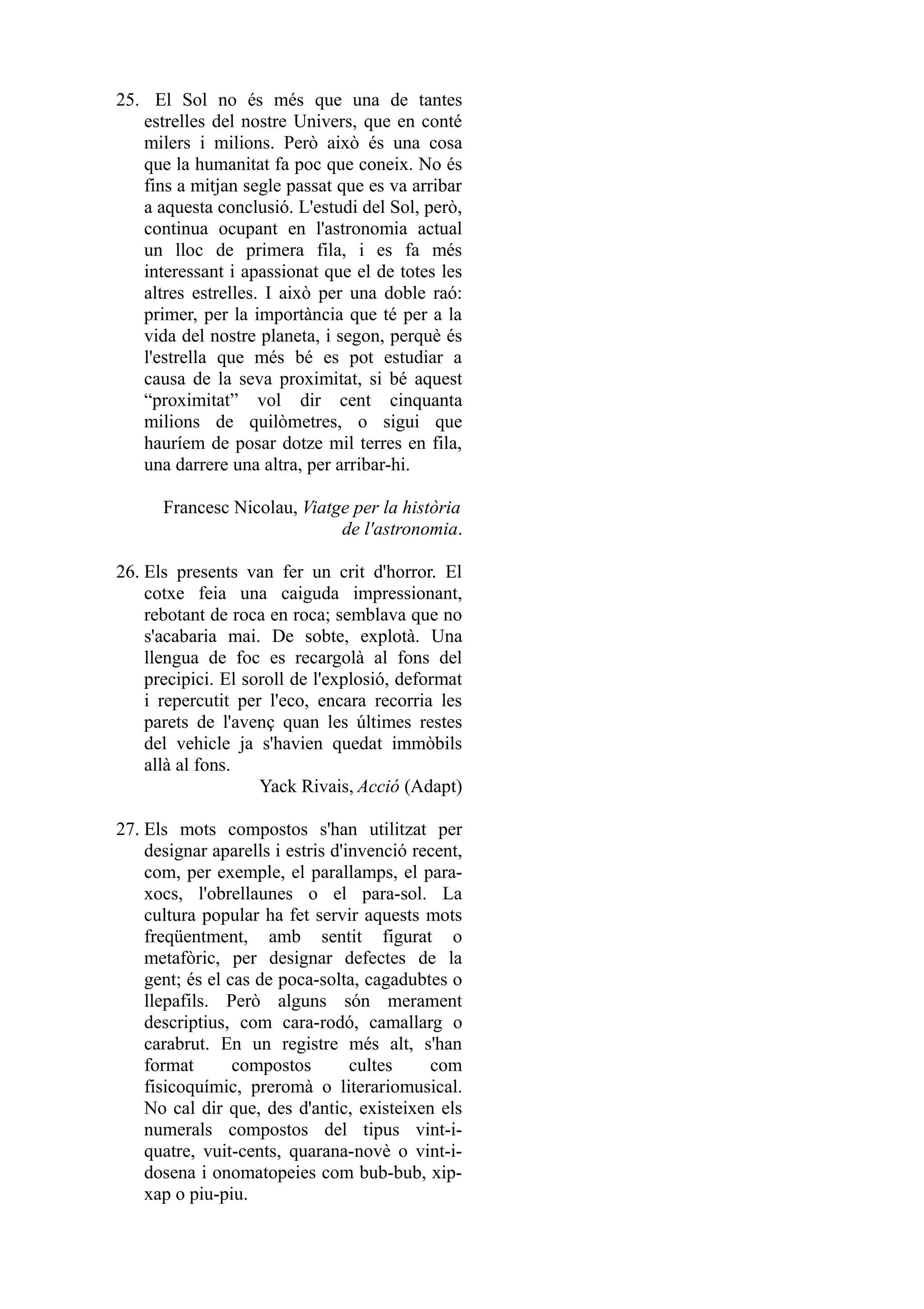 25. El Sol no és més que una de tantes
   estrelles del nostre Univers, que en conté
   milers i milions. Però això és una cosa
   que la humanitat fa poc que coneix. No és
   fins a mitjan segle passat que es va arribar
   a aquesta conclusió. L'estudi del Sol, però,
   continua ocupant en l'astronomia actual
   un lloc de primera fila, i es fa més
   interessant i apassionat que el de totes les
   altres estrelles. I això per una doble raó:
   primer, per la importància que té per a la
   vida del nostre planeta, i segon, perquè és
   l'estrella que més bé es pot estudiar a
   causa de la seva proximitat, si bé aquest
   “proximitat” vol dir cent cinquanta
   milions de quilòmetres, o sigui que
   hauríem de posar dotze mil terres en fila,
   una darrere una altra, per arribar-hi.

      Francesc Nicolau, Viatge per la història
                             de l'astronomia.

26. Els presents van fer un crit d'horror. El
    cotxe feia una caiguda impressionant,
    rebotant de roca en roca; semblava que no
    s'acabaria mai. De sobte, explotà. Una
    llengua de foc es recargolà al fons del
    precipici. El soroll de l'explosió, deformat
    i repercutit per l'eco, encara recorria les
    parets de l'avenç quan les últimes restes
    del vehicle ja s'havien quedat immòbils
    allà al fons.
                    Yack Rivais, Acció (Adapt)

27. Els mots compostos s'han utilitzat per
    designar aparells i estris d'invenció recent,
    com, per exemple, el parallamps, el para-
    xocs, l'obrellaunes o el para-sol. La
    cultura popular ha fet servir aquests mots
    freqüentment, amb sentit figurat o
    metafòric, per designar defectes de la
    gent; és el cas de poca-solta, cagadubtes o
    llepafils. Però alguns són merament
    descriptius, com cara-rodó, camallarg o
    carabrut. En un registre més alt, s'han
    format       compostos        cultes    com
    fisicoquímic, preromà o literariomusical.
    No cal dir que, des d'antic, existeixen els
    numerals compostos del tipus vint-i-
    quatre, vuit-cents, quarana-novè o vint-i-
    dosena i onomatopeies com bub-bub, xip-
    xap o piu-piu.
 