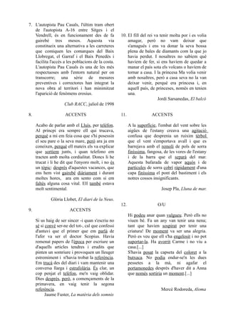 7. L'autopista Pau Casals, l'últim tram obert
   de l'autopista A-16 entre Sitges i el
   Vendrell, és en funcionament des de fa            10. El fill del rei va tenir molta por i es volia
   gairebé tres mesos. Aquesta via                       amagar, però no vam deixar que
   constitueix una alternativa a les carreteres          s'amagués i ens va donar la seva bossa
   que comiquen les comarques del Baix                   plena de bales de diamants com la que jo
   Llobregat, el Garraf i el Baix Penedès i              havia perdut. I nosaltres no sabíem què
   facilita l'accés a les poblacions de la costa.        havíem de fer, si ens havíem de quedar a
   L'autopista Pau Casals és una de les més              manar el país sota els volcans o havíem de
   respectuoses amb l'entorn natural per on              tornar a casa. I la princesa Ma volia venir
   transcorre; una sèrie de mesures                      amb nosaltres, però a casa seva no la van
   preventives i correctores han integrat la             deixar venir, perquè era princesa i, en
   nova obra al territori i han minimitzat               aquell país, de princeses, només en tenien
   l'aparició de fenòmens erosius.                       una.
                                                                           Jordi Sarsanedas, El balcó
                     Club RACC, juliol de 1998

8.                   ACCENTS                         11.                ACCENTS

     Acabo de parlar amb el Lluís, per telèfon.            A la superfície, l'embat del vent sobre les
     Al princpi era sempre ell qui trucava,                aigües de l'estany creava una agitació
     perquè a mi em feia cosa que s'hi posessin            confusa que desprenia un ruixim tèrbol
     el seu pare o la seva mare, però ara ja em            que el vent s'emportava avall i que es
     coneixen, perquè ell mateix els va explicar           barrejava amb el remolí de pols de sorra
     que sortíem junts, i quan telefono em                 finíssima, fangosa, de les vores de l'estany
     tracten amb molta cordialitat. Doncs li he            i de la barra que el separà del mar.
     trucat i li he dit que l'enyoro molt, i no és         Aquesta bafarada de vapor aquós i de
     un tòpic: després d'aquestes vacances, que            partícules de sorra cobrí ràpidament d'una
     ens hem vist gairebé diàriament i durant              capa finíssima el pont del bastiment i els
     moltes hores, ara em sento com si em                  notres cossos insignificants.
     faltés alguna cosa vital. Ell també estava
     molt sentimental.                                                       Josep Pla, Lluna de mar.

             Glòria Llobet, El diari de la Neus.
                                                     12.                   O/U
9.                      ACCENTS
                                                           Hi podeu anar quan vulgueu. Però ells no
     Si us haig de ser sincer -i quan s'escriu no          viuen bé. Fa un any van tenir una nena;
     sé si convé ser-ne del tot-, cal que confessi         tant que havien sospirat per tenir una
     d'antuvi que el primer que em parlà de                criatura! De moment va ser una alegria.
     l'afer va ser el doctor Scopius. Havia                Però es veu que ell s'ha engelosit i no pot
     remenat papers de l'època per escriure un             suportar-la. Ha avorrit Carme i no viu a
     d'aquells articles tendres i erudits que              casa.[...]
     pinten un somriure i provoquen un lleuger             S'havia posat la capseta del coloret a la
     estremiment i n'havia trobat la referència.           butxaca. No podia endur-se'n les dues
     Em trucà des del diari i vam mantenir una             pessetes a la mà, ni agafar el
     conversa llarga i estrafolària. És clar, un           portamonedes després d'haver dit a Anna
     cop penjat el telèfon, me'n vaig oblidar.             que només sortiria un moment.[...]
     Dies després, però, a començaments de la
     primavera, en vaig tenir la segona
     referència.                                                             Mercè Rodoreda, Aloma
           Jaume Fuster, La matèria dels somnis
 