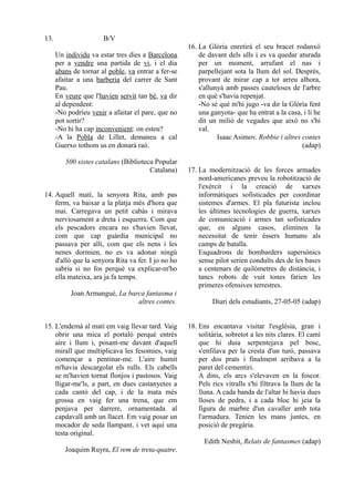 13.                    B/V
                                                     16. La Glòria enretirà el seu bracet rodanxó
      Un individu va estar tres dies a Barcelona         de davant dels ulls i es va quedar aturada
      per a vendre una partida de vi, i el dia           per un moment, arrufant el nas i
      abans de tornar al poble, va entrar a fer-se       parpellejant sota la llum del sol. Després,
      afaitar a una barberia del carrer de Sant          provant de mirar cap a tot arreu alhora,
      Pau.                                               s'allunyà amb passes cauteloses de l'arbre
      En veure que l'havien servit tan bé, va dir        en què s'havia repenjat.
      al dependent:                                      -No sé què m'hi jugo -va dir la Glòria fent
      -No podríeu venir a afaitar el pare, que no        una ganyota- que ha entrat a la casa, i li he
      pot sortir?                                        dit un milió de vegades que això no s'hi
      -No hi ha cap inconvenient: on esteu?              val.
      -A la Pobla de Lillet, demaneu a cal                      Isaac Asimov. Robbie i altres contes
      Guerxo tothom us en donarà raó.                                                         (adap)

         500 xistes catalans (Biblioteca Popular
                                       Catalana)     17. La modernització de les forces armades
                                                         nord-americanes preveu la robotització de
                                                         l'exèrcit i la creació de xarxes
14. Aquell matí, la senyora Rita, amb pas                informàtiques sofisticades per coordinar
    ferm, va baixar a la platja més d'hora que           sistemes d'armes. El pla futurista inclou
    mai. Carregava un petit cabàs i mirava               les últimes tecnologies de guerra, xarxes
    nerviosament a dreta i esquerra. Com que             de comunicació i armes tan sofisticades
    els pescadors encara no s'havien llevat,             que, en alguns casos, eliminen la
    com que cap guàrdia municipal no                     necessitat de tenir éssers humans als
    passava per allí, com que els nens i les             camps de batalla.
    nenes dormien, no es va adonar ningú                 Esquadrons de bombarders supersònics
    d'allò que la senyora Rita va fer. I jo no ho        sense pilot serien conduïts des de les bases
    sabria si no fos perquè va explicar-m'ho             a centenars de quilòmetres de distància, i
    ella mateixa, ara ja fa temps.                       tancs robots de vuit tones farien les
                                                         primeres ofensives terrestres.
           Joan Armangué, La barca fantasma i
                                altres contes.                Diari dels estudiants, 27-05-05 (adap)


15. L'endemà al matí em vaig llevar tard. Vaig       18. Ens encantava visitar l'església, gran i
    obrir una mica el portaló perquè entrés              solitària, sobretot a les nits clares. El camí
    aire i llum i, posant-me davant d'aquell             que hi duia serpentejava pel bosc,
    mirall que multiplicava les fesomies, vaig           s'enfilava per la cresta d'un turó, passava
    començar a pentinar-me. L'aire humit                 per dos prats i finalment arribava a la
    m'havia descargolat els rulls. Els cabells           paret del cementiri.
    se m'havien tornat flonjos i pastosos. Vaig          A dins, els arcs s'elevaven en la foscor.
    lligar-me'ls, a part, en dues castanyetes a          Pels rics vitralls s'hi filtrava la llum de la
    cada cantó del cap, i de la mata més                 lluna. A cada banda de l'altar hi havia dues
    grossa en vaig fer una trena, que em                 lloses de pedra, i a cada bloc hi jeia la
    penjava per darrere, ornamentada al                  figura de marbre d'un cavaller amb tota
    capdavall amb un llacet. Em vaig posar un            l'armadura. Tenien les mans juntes, en
    mocador de seda llampant, i vet aquí una             posició de pregària.
    testa original.
                                                           Edith Nesbit, Relats de fantasmes (adap)
         Joaquim Ruyra, El rem de treta-quatre.
 