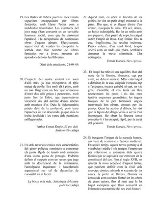 19. Les llistes de llibres juvenils més venuts    22. Aquest matí, en obrir el finestró de les
    segueixen encapçalades per llibres                golfes, he vist un petit dragó encastat a la
    fantàstics, amb Harry Potter com a                paret. Diu que, si es fiquen dintre d'un
    indubtable triomfador. Les aventures del          armari, roseguen la roba. Vet ací, doncs,
    jove mag s'han convertit en un veritable          un hoste indesitjable. He fet un rotllo amb
    fenomen social, cosa que ha provocat              uns papers i, d'un parell de cops, ha caigut
    l'aparició i la recuperació de nombroses          sobre l'ampit de llosa. Cap ferida: fins la
    obres d'aquest gènere. Efectivament,              cua, fragilíssima, ha resultat indemne.
    aquest èxit de vendes ha comportat la             Panxa enlaire, d'un verd lívid, braços
    sortida d'un bon nombre de llibres                oberts com un nadó que plora, semblava
    fantàstics per a joves, presents als              demanar la meva clemència. L'ha
    aparadors de totes les llibreries.                obtinguda.
                                                                      Tomàs Garcés, Vers i prosa.
               Diari dels estudiants, 21-04-06

                                                  23. El dragó ha refet el seu equilibri. Ran del
                                                     marc de la finestra, formava, cap per
20. L'aspecte del nostre visitant em xocà            avall, un delicat arabesc. M'he entretingut
    d'allò més, ja que m'esperava el típic           a dibuixar-lo: la cua, caiguda i torçada cap
    metge de poble. Era molt alt i prim, amb         a l'esquerra, tocava gairebé el cap, un xic
    un nas llarg com un bec que arrencava            gros, d'ametlla; el cos tenia un lleu
    d'entre dos ulls grisos i penetrants, molt       retorciment; les potes i els dits eren
    junts l'un de l'altre, que espurnejaven          tendres esquemes geomètrics; les taques
    vivament des del darrere d'unes ulleres          fosques de la pell formaven angles
    amb muntura d'or. Duia la indumentària           tranversals ben oberts, oposats per les
    pròpia dels de la professió, però tenia          puntes. Quan he acabat el dibuix, he vist
    l'aparença un xic descurada, ja que duia la      que la figura del dragó venia a ser la d'un
    levita deslluïda i les vores dels pantalons      interrogant. He obert la finestra sense
    esfilagarsades.                                  contestar-li i ha escapat, ràpid, per la paret
                                                     del gessamí.
             Arthur Conan Doyle, El gos dels                         Tomàs Garcés, Vers i prosa.
                          Baskerville (adap)

                                                  24. Si busquem l'origen de la paraula humor,
                                                      ens hem de remuntar a l'època medieval.
21. Un dels recursos tècnics més característics       En aquell temps, aquest terme pertanyia al
    del gèner policíac consisteix a contrastar        vocabulari mèdic i els metges l'empraven
    els punts àlgids de tensió amb moments            per referirr-se a cadascun dels quatre
    d'una calma plena de presagis. Podríem            líquids que se suposava que entraven en la
    definir el suspens com un recurs que juga         constitució del cos. Fins al segle XVII, no
    amb la dosificació de la informació,              apareix la nova accepció d'aquest terme,
    l'anticipació inquietant i l'acceleració          que podríem definir com la visió dels
    argumental per tal de desvetllar de               aspectes còmics, absurds o xocants de les
    curiositat en el lector.                          coses. A partir de llavors, l'humor es
                                                      consolida com a recurs literari en les obres
      La bossa o la vida, Antologia del conte         de grans autors, fins al punt que hi ha
                              policíac (adap)         hagut escriptors que l'han convertit en
                                                      l'element característic del seu estil literari.
 