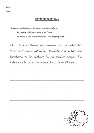 Nom:
Data:
DICTAT PREPARAT B / V
Prepara molt bé aquest dictat per a no fer cap falta.
1r. Llegeix amb molta atenció les frases.
2n. Copia el text amb bona lletra i sense fer cap falta.
El Buba i el Benet són bessons. El davantal del
Valentí és d’un violeta viu. El bisbe té una bossa de
bombons. A les violetes hi ha moltes vespes. Els
botons de la bata són suaus. Avui fa molt vent.
………………………………………………………………………………………………………………………………..
………………………………………………………………………………………………………………………………..
………………………………………………………………………………………………………………………………..
………………………………………………………………………………………………………………………………..
………………………………………………………………………………………………………………………………..
………………………………………………………………………………………………………………………………..
…………………………………………………………………………………………………………………………… … ..
 