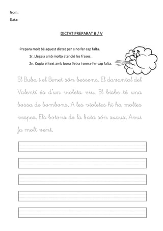 Nom:
Data:
DICTAT PREPARAT B / V
Prepara molt bé aquest dictat per a no fer cap falta.
1r. Llegeix amb molta atenció les frases.
2n. Copia el text amb bona lletra i sense fer cap falta.
El Buba i el Benet són bessons. El davantal del
Valentí és d’un violeta viu. El bisbe té una
bossa de bombons. A les violetes hi ha moltes
vespes. Els botons de la bata són suaus. Avui
fa molt vent.
 