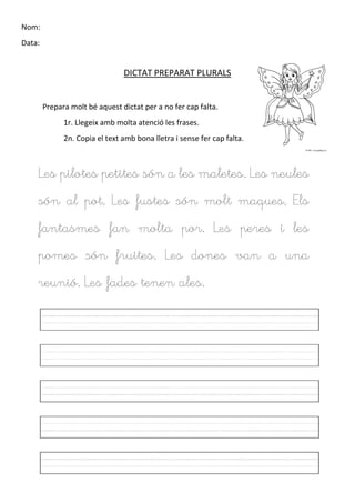 Nom:
Data:
DICTAT PREPARAT PLURALS
Prepara molt bé aquest dictat per a no fer cap falta.
1r. Llegeix amb molta atenció les frases.
2n. Copia el text amb bona lletra i sense fer cap falta.
Les pilotes petites són a les maletes. Les neules
són al pot. Les fustes són molt maques. Els
fantasmes fan molta por. Les peres i les
pomes són fruites. Les dones van a una
reunió. Les fades tenen ales.
 