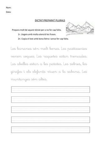 Nom:
Data:
DICTAT PREPARAT PLURALS
Prepara molt bé aquest dictat per a no fer cap falta.
1r. Llegeix amb molta atenció les frases.
2n. Copia el text amb bona lletra i sense fer cap falta.
Les bananes són molt bones. Les pastisseries
venen coques. Les raquetes estan trencades.
Les abelles estan a les patates. Les zebres, les
girafes i els elefants viuen a la sabana. Les
muntanyes són altes.
 