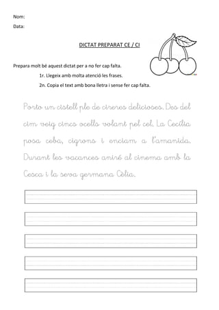 Nom:
Data:
DICTAT PREPARAT CE / CI
Prepara molt bé aquest dictat per a no fer cap falta.
1r. Llegeix amb molta atenció les frases.
2n. Copia el text amb bona lletra i sense fer cap falta.
Porto un cistell ple de cireres delicioses. Des del
cim veig cincs ocells volant pel cel. La Cecília
posa ceba, cigrons i enciam a l’amanida.
Durant les vacances aniré al cinema amb la
Cesca i la seva germana Cèlia.
 
