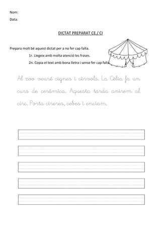 Nom:
Data:
DICTAT PREPARAT CE / CI
Prepara molt bé aquest dictat per a no fer cap falta.
1r. Llegeix amb molta atenció les frases.
2n. Copia el text amb bona lletra i sense fer cap falta.
Al zoo veuré cignes i cèrvols. La Cèlia fa un
curs de cerámica. Aquesta tarda anirem al
circ. Porta cireres, cebes i enciam.
 