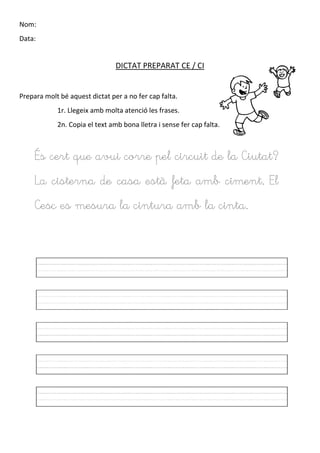 Nom:
Data:
DICTAT PREPARAT CE / CI
Prepara molt bé aquest dictat per a no fer cap falta.
1r. Llegeix amb molta atenció les frases.
2n. Copia el text amb bona lletra i sense fer cap falta.
És cert que avui corre pel circuit de la Ciutat?
La cisterna de casa està feta amb ciment. El
Cesc es mesura la cintura amb la cinta.
 