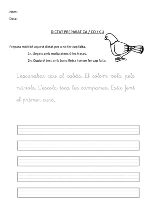 Nom:
Data:
DICTAT PREPARAT CA / CO / CU
Prepara molt bé aquest dictat per a no fer cap falta.
1r. Llegeix amb molta atenció les frases.
2n. Copia el text amb bona lletra i sense fer cap falta.
L’escarabat cau al cabàs. El colom vola pels
núvols. L’escola toca les campanes. Estic fent
el primer curs.
 