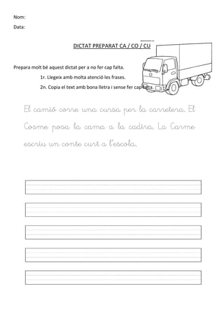 Nom:
Data:
DICTAT PREPARAT CA / CO / CU
Prepara molt bé aquest dictat per a no fer cap falta.
1r. Llegeix amb molta atenció les frases.
2n. Copia el text amb bona lletra i sense fer cap falta.
El camió corre una cursa per la carretera. El
Cosme posa la cama a la cadira. La Carme
escriu un conte curt a l’escola.
 