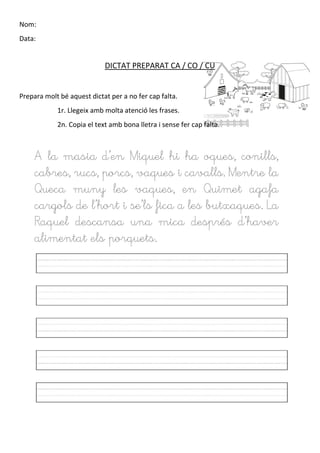 Nom:
Data:
DICTAT PREPARAT CA / CO / CU
Prepara molt bé aquest dictat per a no fer cap falta.
1r. Llegeix amb molta atenció les frases.
2n. Copia el text amb bona lletra i sense fer cap falta.
A la masia d’en Miquel hi ha oques, conills,
cabres, rucs, porcs, vaques i cavalls. Mentre la
Queca muny les vaques, en Quimet agafa
cargols de l’hort i se’ls fica a les butxaques. La
Raquel descansa una mica després d’haver
alimentat els porquets.
 