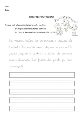 Nom:
Data:
DICTAT PREPARAT PLURALS
Prepara molt bé aquest dictat per a no fer cap falta.
1r. Llegeix amb molta atenció les frases.
2n. Copia el text amb bona lletra i sense fer cap falta.
Els músics bufen les trompetes i toquen els
timbals. Els nens ballen i piquen de mans. Els
grans juguen a cartes i a daus. Els carrers
estan decorats. Les festes del poble ja han
començat!
 