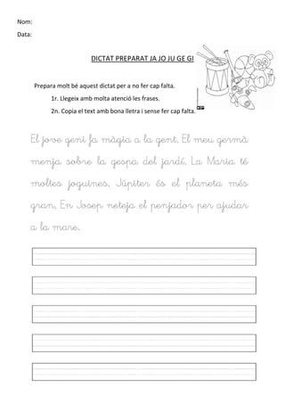 Nom:
Data:
DICTAT PREPARAT JA JO JU GE GI
Prepara molt bé aquest dictat per a no fer cap falta.
1r. Llegeix amb molta atenció les frases.
2n. Copia el text amb bona lletra i sense fer cap falta.
El jove geni fa màgia a la gent. El meu germà
menja sobre la gespa del jardí. La Maria té
moltes joguines. Júpiter és el planeta més
gran. En Josep neteja el penjador per ajudar
a la mare.
 