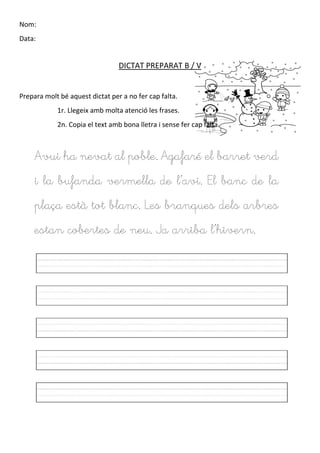 Nom:
Data:
DICTAT PREPARAT B / V
Prepara molt bé aquest dictat per a no fer cap falta.
1r. Llegeix amb molta atenció les frases.
2n. Copia el text amb bona lletra i sense fer cap falta.
Avui ha nevat al poble. Agafaré el barret verd
i la bufanda vermella de l’avi. El banc de la
plaça està tot blanc. Les branques dels arbres
estan cobertes de neu. Ja arriba l’hivern.
 