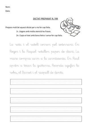Nom:
Data:
DICTAT PREPARAT R / RR
Prepara molt bé aquest dictat per a no fer cap falta.
1r. Llegeix amb molta atenció les frases.
2n. Copia el text amb bona lletra i sense fer cap falta.
La rata i el ratolí corren pel soterrani. En
Roger i la Raquel retallen paper de diari. La
mare compra carn a la carnisseria. En Raul
aprèn a tocar la guitarra. Recorda agafar la
roba, el Barret i el raspall de dents.
 