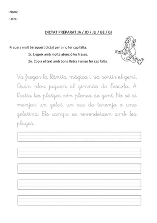 Nom:
Data:
DICTAT PREPARAT JA / JO / JU / GE / GI
Prepara molt bé aquest dictat per a no fer cap falta.
1r. Llegeix amb molta atenció les frases.
2n. Copia el text amb bona lletra i sense fer cap falta.
Va fregar la llàntia mágica i va sortir el geni.
Quan plou juguen al gimnàs de l’escola. A
l’estiu les platges són plenes de gent. No sé si
menjar un gelat, un suc de taronja o una
gelatina. Els camps es reverdeixen amb les
pluges.
 