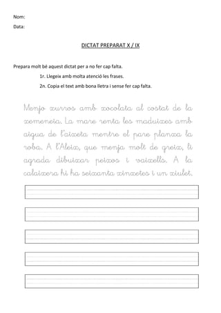 Nom:
Data:
DICTAT PREPARAT X / IX
Prepara molt bé aquest dictat per a no fer cap falta.
1r. Llegeix amb molta atenció les frases.
2n. Copia el text amb bona lletra i sense fer cap falta.
Menjo xurros amb xocolata al costat de la
xemeneia. La mare renta les maduixes amb
aigua de l’aixeta mentre el pare planxa la
roba. A l’Aleix, que menja molt de greix, li
agrada dibuixar peixos i vaixells. A la
calaixera hi ha seixanta xinxetes i un xiulet.
 