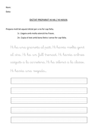 Nom:
Data:
DICTAT PREPARAT HI HA / HI HAVIA
Prepara molt bé aquest dictat per a no fer cap falta.
1r. Llegeix amb molta atenció les frases.
2n. Copia el text amb bona lletra i sense fer cap falta.
Hi ha una granota al pati. Hi havia molta gent
al circ. Hi ha un full trencat. Hi havia arbres
caiguts a la carretera. Hi ha silenci a la classe.
Hi havia una vegada…
 