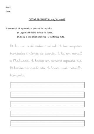 Nom:
Data:
DICTAT PREPARAT HI HA / HI HAVIA
Prepara molt bé aquest dictat per a no fer cap falta.
1r. Llegeix amb molta atenció les frases.
2n. Copia el text amb bona lletra i sense fer cap falta.
Hi ha un ocell volant al cel. Hi ha carpetes
trencades i plenes de deures. Hi ha un mirall
a l’habitació. Hi havia un concert aquesta nit.
Hi havia nens a l’avió. Hi havia una motxilla
trencada.
 