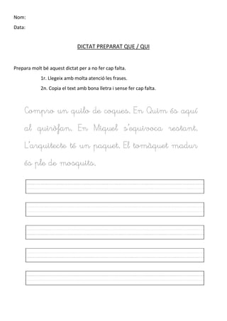 Nom:
Data:
DICTAT PREPARAT QUE / QUI
Prepara molt bé aquest dictat per a no fer cap falta.
1r. Llegeix amb molta atenció les frases.
2n. Copia el text amb bona lletra i sense fer cap falta.
Compro un quilo de coques. En Quim és aquí
al quiròfan. En Miquel s’equivoca restant.
L’arquitecte té un paquet. El tomàquet madur
és ple de mosquits.
 