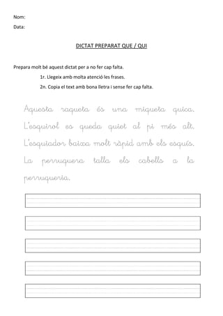 Nom:
Data:
DICTAT PREPARAT QUE / QUI
Prepara molt bé aquest dictat per a no fer cap falta.
1r. Llegeix amb molta atenció les frases.
2n. Copia el text amb bona lletra i sense fer cap falta.
Aquesta raqueta és una miqueta quica.
L’esquirol es queda quiet al pi més alt.
L’esquiador baixa molt ràpid amb els esquís.
La perruquera talla els cabells a la
perruqueria.
 