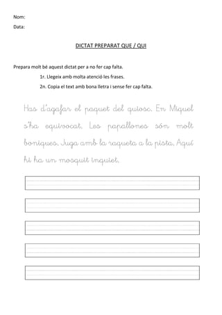 Nom:
Data:
DICTAT PREPARAT QUE / QUI
Prepara molt bé aquest dictat per a no fer cap falta.
1r. Llegeix amb molta atenció les frases.
2n. Copia el text amb bona lletra i sense fer cap falta.
Has d’agafar el paquet del quiosc. En Miquel
s’ha equivocat. Les papallones són molt
boniques. Juga amb la raqueta a la pista. Aquí
hi ha un mosquit inquiet.
 