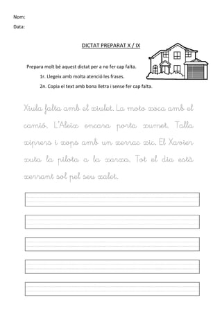 Nom:
Data:
DICTAT PREPARAT X / IX
Prepara molt bé aquest dictat per a no fer cap falta.
1r. Llegeix amb molta atenció les frases.
2n. Copia el text amb bona lletra i sense fer cap falta.
Xiula falta amb el xiulet. La moto xoca amb el
camió. L’Aleix encara porta xumet. Talla
xiprers i xops amb un xerrac xic. El Xavier
xuta la pilota a la xarxa. Tot el dia està
xerrant sol pel seu xalet.
 