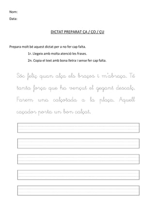 Nom:
Data:
DICTAT PREPARAT ÇA / ÇO / ÇU
Prepara molt bé aquest dictat per a no fer cap falta.
1r. Llegeix amb molta atenció les frases.
2n. Copia el text amb bona lletra i sense fer cap falta.
Sóc feliç quan alça els braços i m’abraça. Té
tanta força que ha vençut el gegant descalç.
Farem una calçotada a la plaça. Aquell
caçador porta un bon calçat.
 