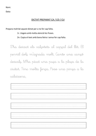 Nom:
Data:
DICTAT PREPARAT ÇA / ÇO / ÇU
Prepara molt bé aquest dictat per a no fer cap falta.
1r. Llegeix amb molta atenció les frases.
2n. Copia el text amb bona lletra i sense fer cap falta.
S’ha deixat els calçotets al capçal del llit. El
pernil dolç m’agrada molt. Canto una cançó
descalç. M’ha picat una puça a la plaça de la
ciutat. Tinc molta força. Poso una pinça a la
calaixera.
 