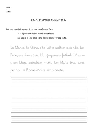 Nom:
Data:
DICTAT PREPARAT NOMS PROPIS
Prepara molt bé aquest dictat per a no fer cap falta.
1r. Llegeix amb molta atenció les frases.
2n. Copia el text amb bona lletra i sense fer cap falta.
La Maria, la Clara i la Júlia salten a corda. En
Pere, en Joan i en Lluc juguen a futbol. L’Anna
i en Lluís estudien molt. En Marc tira una
pedra. La Fiona escriu una carta.
 