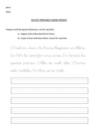 Nom:
Data:
DICTAT PREPARAT NOMS PROPIS
Prepara molt bé aquest dictat per a no fer cap falta.
1r. Llegeix amb molta atenció les frases.
2n. Copia el text amb bona lletra i sense fer cap falta.
L’Oriol, en Joan i la Bruna llegeixen un llibre.
En Pol i la Leire fan una cursa. En Gerard ha
quedat primer. L’Alba és molt alta. L’Emma
està malalta. En Max corre molt.
 