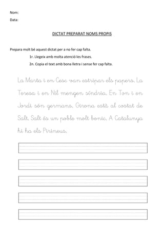Nom:
Data:
DICTAT PREPARAT NOMS PROPIS
Prepara molt bé aquest dictat per a no fer cap falta.
1r. Llegeix amb molta atenció les frases.
2n. Copia el text amb bona lletra i sense fer cap falta.
La Marta i en Cesc van estripar els papers. La
Teresa i en Nil mengen síndria. En Ton i en
Jordi són germans. Girona està al costat de
Salt. Salt és un poble molt bonic. A Catalunya
hi ha els Pirineus.
 