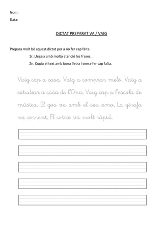 Nom:
Data:
DICTAT PREPARAT VA / VAIG
Prepara molt bé aquest dictat per a no fer cap falta.
1r. Llegeix amb molta atenció les frases.
2n. Copia el text amb bona lletra i sense fer cap falta.
Vaig cap a casa. Vaig a comprar meló. Vaig a
estudiar a casa de l’Ona. Vaig cap a l’escola de
música. El gos va amb el seu amo. La girafa
va corrent. El cotxe va molt ràpid.
 