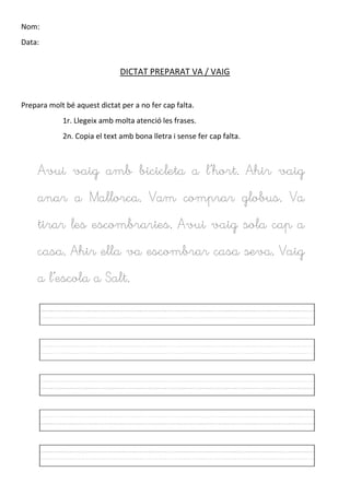 Nom:
Data:
DICTAT PREPARAT VA / VAIG
Prepara molt bé aquest dictat per a no fer cap falta.
1r. Llegeix amb molta atenció les frases.
2n. Copia el text amb bona lletra i sense fer cap falta.
Avui vaig amb bicicleta a l’hort. Ahir vaig
anar a Mallorca. Vam comprar globus. Va
tirar les escombraries. Avui vaig sola cap a
casa. Ahir ella va escombrar casa seva. Vaig
a l’escola a Salt.
 