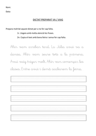 Nom:
Data:
DICTAT PREPARAT VA / VAIG
Prepara molt bé aquest dictat per a no fer cap falta.
1r. Llegeix amb molta atenció les frases.
2n. Copia el text amb bona lletra i sense fer cap falta.
Ahir vam arribar tard. La Júlia avui va a
dansa. Ahir vam seure tots a la primera.
Avui vaig trigar molt. Ahir van començar les
clases. Entre avui i demà acabarem la feina.
 