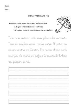 Nom:
Data:
DICTAT PREPARAT X / IX
Prepara molt bé aquest dictat per a no fer cap falta.
1r. Llegeix amb molta atenció les frases.
2n. Copia el text amb bona lletra i sense fer cap falta.
Tinc una caixa molt xica plena de xocolata.
Toca el xilòfon amb molta cura. El peix va
xocar contra en Xavier. Em rento el cap amb
xampú. Va caure un xàfec i la xicota de l’Aleix
va quedar xopa.
 