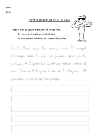 Nom:
Data:
DICTAT PREPARAT GA GO GU GUE GUI
Prepara molt bé aquest dictat per a no fer cap falta.
1r. Llegeix amb molta atenció les frases.
2n. Copia el text amb bona lletra i sense fer cap falta.
En Guillem rega les margarides. El cargol
s’amaga sota la col. La guineu guanya la
tortuga. A l’agost les gavines volen sobre el
mar. Visc a Balaguer i sóc de la Noguera. El
guardia porta la gorra groga.
 