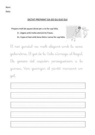 Nom:
Data:
DICTAT PREPARAT GA GO GU GUE GUI
Prepara molt bé aquest dictat per a no fer cap falta.
1r. Llegeix amb molta atenció les frases.
2n. Copia el text amb bona lletra i sense fer cap falta.
El noi gandul va molt elegant amb la seva
gabardina. El gat de la Gala s’amaga al bagul.
Els gossos del caçador persegueixen a la
guineu. Van guanyar el partit marcant un
gol.
 