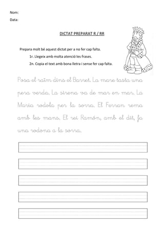 Nom:
Data:
DICTAT PREPARAT R / RR
Prepara molt bé aquest dictat per a no fer cap falta.
1r. Llegeix amb molta atenció les frases.
2n. Copia el text amb bona lletra i sense fer cap falta.
Posa el raïm dins el Barret. La mare tasta una
pera verda. La sirena va de mar en mar. La
Maria rodola per la sorra. El Ferran rema
amb les mans. El rei Ramón, amb el dit, fa
una rodona a la sorra.
 