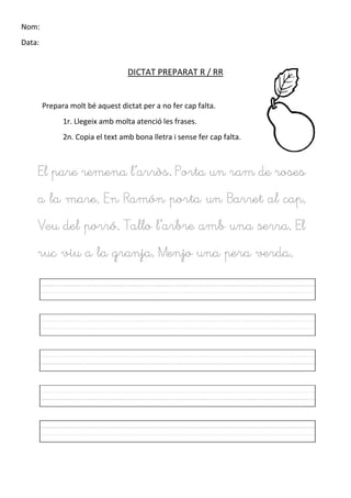 Nom:
Data:
DICTAT PREPARAT R / RR
Prepara molt bé aquest dictat per a no fer cap falta.
1r. Llegeix amb molta atenció les frases.
2n. Copia el text amb bona lletra i sense fer cap falta.
El pare remena l’arròs. Porta un ram de roses
a la mare. En Ramón porta un Barret al cap.
Veu del porró. Tallo l’arbre amb una serra. El
ruc viu a la granja. Menjo una pera verda.
 