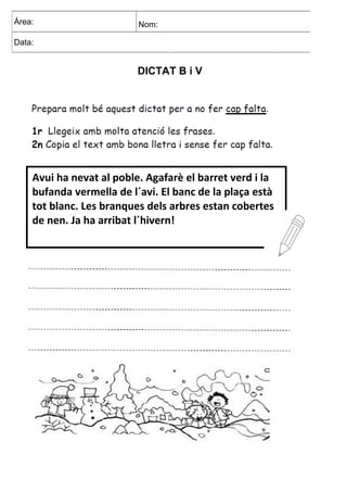 DICTAT B i V
Àrea: Nom:
Data:
Avui ha nevat al poble. Agafarè el barret verd i la
bufanda vermella de l´avi. El banc de la plaça està
tot blanc. Les branques dels arbres estan cobertes
de nen. Ja ha arribat l´hivern!
 