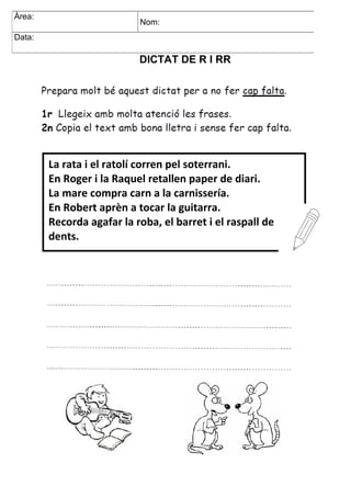 DICTAT DE R I RR
DICTAT CE I CI
Àrea: Nom:
Data:
Àrea:
Nom:
Data:
Àrea:
Nom:
Data:
La rata i el ratolí corren pel soterrani.
En Roger i la Raquel retallen paper de diari.
La mare compra carn a la carnissería.
En Robert aprèn a tocar la guitarra.
Recorda agafar la roba, el barret i el raspall de
dents.
a
 