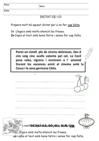DICTAT CE I CI
DICTAT GA, GO, GU, GUE, GUI
Àrea: Nom:
Data:
Porto un cistell ple de cireres delicioses. Des del
cim veig cinc ocells volante pel cel. La Cecília
posa ceba, cigrons i encimam a l´ amanida.
Durant les vacances aniré al cinema amb la
Cesca i la seva germana Cèlia.
Àrea:
Nom:
Data:
 