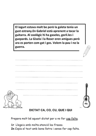 DICTAT CA, CO, CU, QUE I QUI
El iogurt estava molt bo però la galeta tenia un
gust estrany.En Gabriel està aprenent a tocar la
guitarra. Al zoològic hi ha gaseles, goril.les i
guepards. La Gisela i la Roser eren amigues però
ara es porten com gat i gos. Volem la pau i no la
guerra.
 