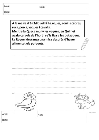 Àrea: Nom:
Data:
Àrea: Nom:
Data:
A la masia d´En Miquel hi ha oques, conills,cabres,
rucs, porcs, vaques i cavalls.
Mentre la Queca muny les vaques, en Quimet
agafa cargols de l´hort i se´ls fica a les butxaques.
La Raquel descansa una mica després d´haver
alimentat els porquets.
 