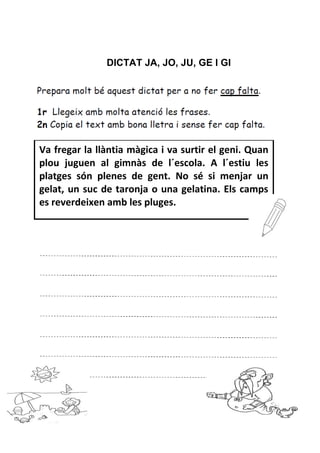 DICTAT JA, JO, JU, GE I GI
Va fregar la llàntia màgica i va surtir el geni. Quan
plou juguen al gimnàs de l´escola. A l´estiu les
platges són plenes de gent. No sé si menjar un
gelat, un suc de taronja o una gelatina. Els camps
es reverdeixen amb les pluges.
 
