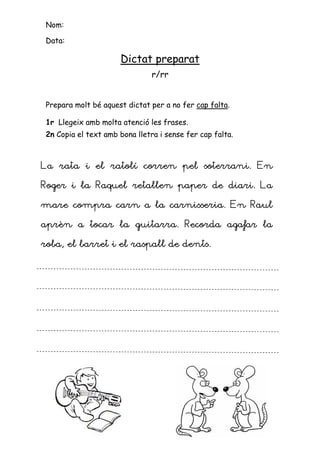 Nom:

 Data:

                      Dictat preparat
                                r/rr


 Prepara molt bé aquest dictat per a no fer cap falta.

 1r Llegeix amb molta atenció les frases.
 2n Copia el text amb bona lletra i sense fer cap falta.



La rata i el ratolí corren pel soterrani. En
                               soterrani.

Roger i la Raquel retallen paper de diari. La

mare compra carn a la carnisseria. En Raul

                 guitarra.
aprèn a tocar la guitarra. Recorda agafar la

roba, el barret i el raspall de dents.
 